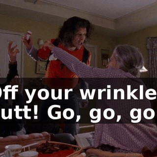 Off your wrinkled butt! Go, go, go!