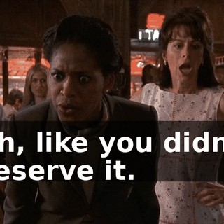 Oh, like you didn't deserve it.