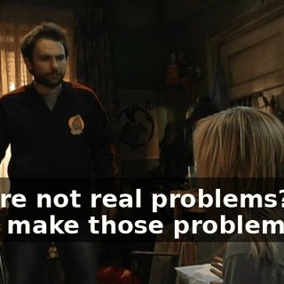 they're not real problems? - You make those problems up!