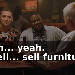 - Uh... yeah. - Sell... sell furniture.