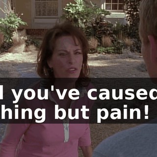 and you've caused us nothing but pain!