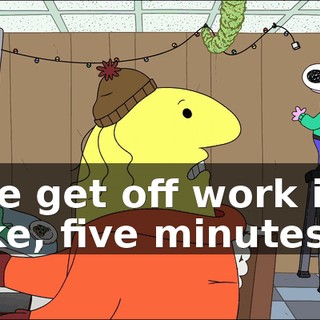 We get off work in, like, five minutes.