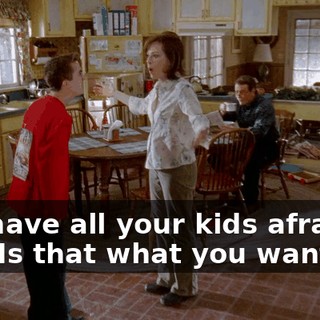 You have all your kids afraid of you. Is that what you want?