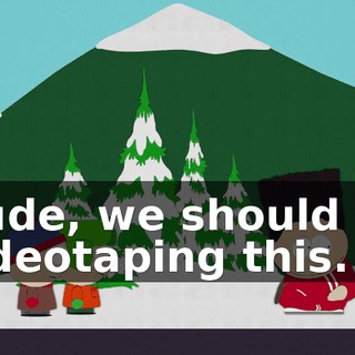 Dude, we should be videotaping this.