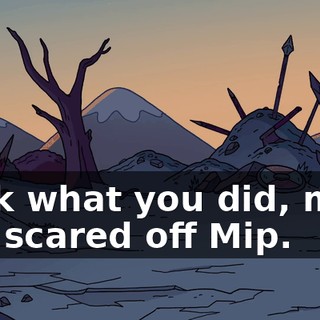 Look what you did, man. You scared off Mip.