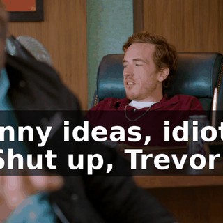 funny ideas, idiots. - Shut up, Trevor!