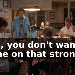 Son, you don't want to come on that strong.