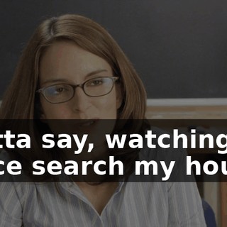 I gotta say, watching the police search my house