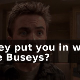 They put you in with the Buseys?