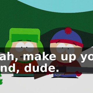 Yeah, make up your mind, dude.