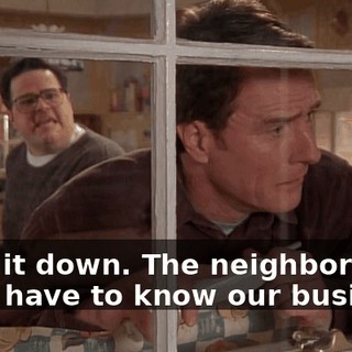 Keep it down. The neighbors don't have to know our business.