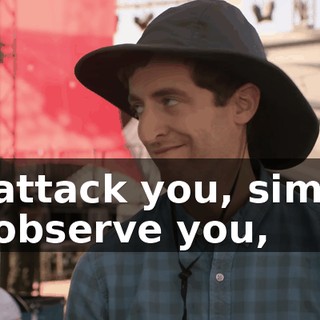 to attack you, simply to observe you,