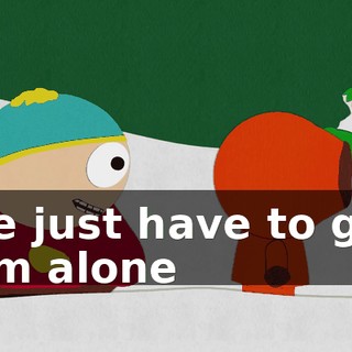 We just have to get him alone