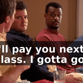 I'll pay you next class. I gotta go.