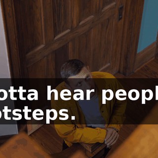 I gotta hear people's footsteps.