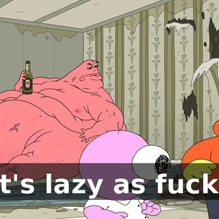 It's lazy as fuck!