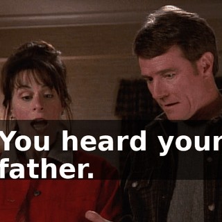 You heard your father.