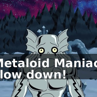Metaloid Maniac, slow down!