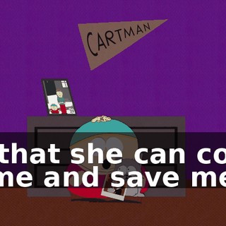 So that she can come home and save me.