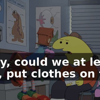 Okay, could we at least, like, put clothes on top,