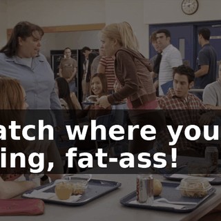 Watch where you're going, fat-ass!