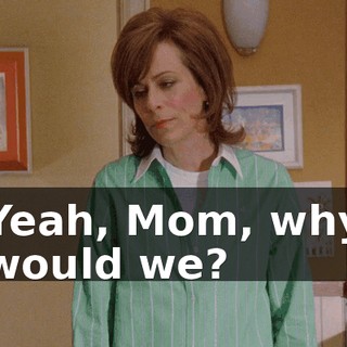 Yeah, Mom, why would we?
