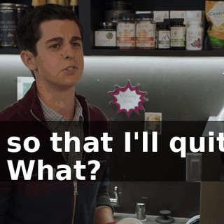- so that I'll quit. - What?