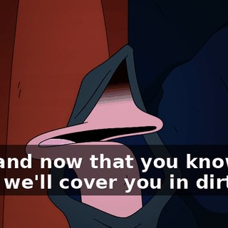 Yes, and now that you know our plan, we'll cover you in dirt,