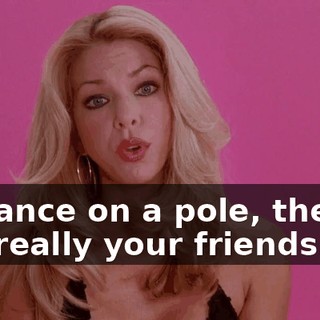 or dance on a pole, they're not really your friends.