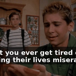 Don't you ever get tired of making their lives miserable?