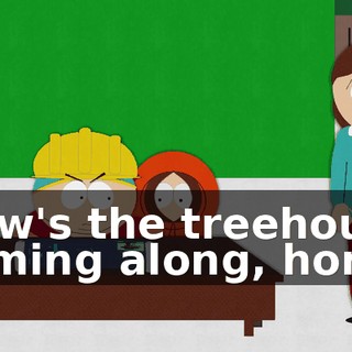 How's the treehouse coming along, hon?