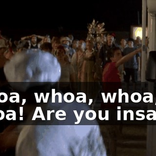 Whoa, whoa, whoa, whoa! Are you insane?