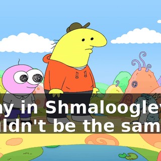 a day in Shmaloogleville wouldn't be the same