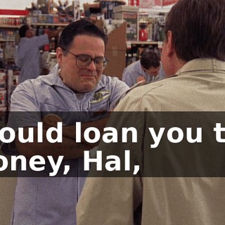 I could loan you the money, Hal,