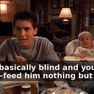 He's basically blind and you force-feed him nothing but milk.