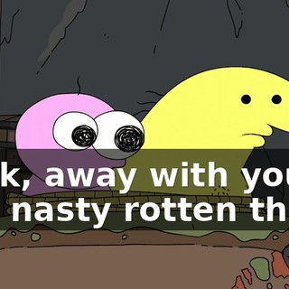 Back, away with you, you nasty rotten thing.