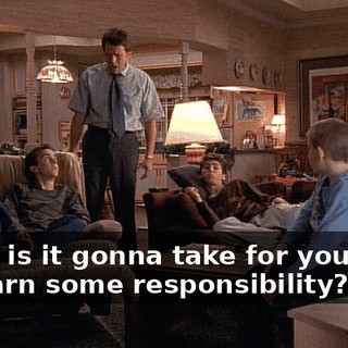 What is it gonna take for you boys to learn some responsibility?