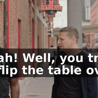 - Bah! Well, you tried to flip the table over.