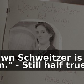 - "Dawn Schweitzer is a fat virgin." - Still half true.