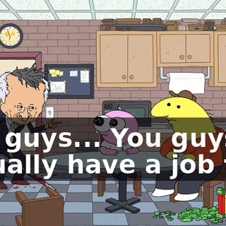 You guys... You guys actually have a job to...