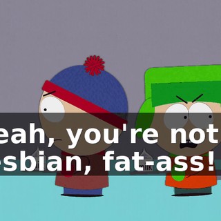 Yeah, you're not a lesbian, fat-ass!