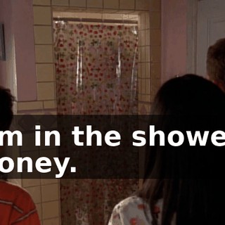 I'm in the shower, honey.