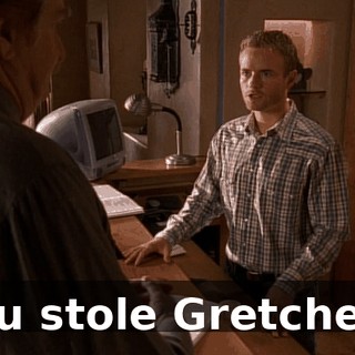 You stole Gretchen?