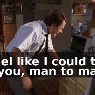 I feel like I could talk to you, man to man.