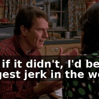 and if it didn't, I'd be the biggest jerk in the world