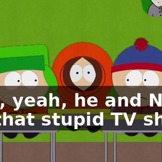 Hey, yeah, he and Ned do that stupid TV show.
