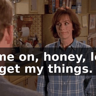 Come on, honey, let's go get my things.