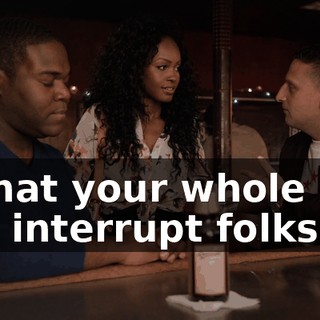 Is that your whole gig, you interrupt folks?