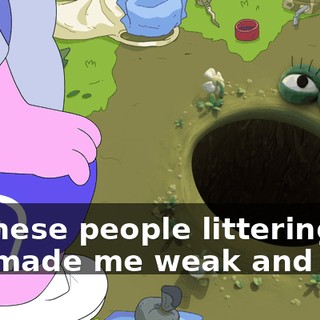 All these people littering has made me weak and sick.