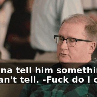-Gonna tell him something he can't tell. -Fuck do I care?